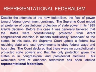 REPRESENTATIONAL FEDERALISM
Despite the attempts at the new federalism, the flow of power
toward federal government continued. The Supreme Court ended
all pretense of constitutional protection of state power in its 1985
Garcia decision. Before this case it was generally believed that
the states were constitutionally protected from direct
congressional coercion in matters traditionally “reserved” to the
states. In this case, the Supreme Court upheld a federal law
requiring state and local governments to obey federal wage and
hour rules. The Court declared that there were no constitutionally
protected state powers and that the only protection given the
states is in congressional and presidential elections. This
weakened view of American federalism has been labeled
representational federalism.

 