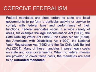COERCIVE FEDERALISM
Federal mandates are direct orders to state and local
governments to perform a particular activity or service to
comply with federal laws and performance of their
functions. Federal mandates occur in a wide variety of
areas, for example the Age Discrimination Act (1986), the
Safe Drinking Water Act (1986), the Clean Air Act (1990),
the Americans with Disabilities Act (1990), the National
Voter Registration Act (1993 and the No Child Left Behind
Act (2001). Many of these mandates impose heavy costs
on state and local governments. When no federal monies
are provided to cover these costs, the mandates are said
to be unfunded mandates.

 
