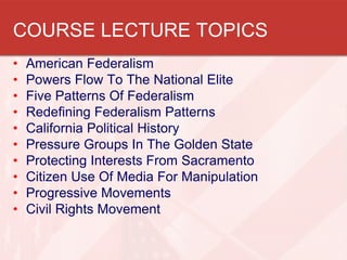 COURSE LECTURE TOPICS
•
•
•
•
•
•
•
•
•
•

American Federalism
Powers Flow To The National Elite
Five Patterns Of Federalism
Redefining Federalism Patterns
California Political History
Pressure Groups In The Golden State
Protecting Interests From Sacramento
Citizen Use Of Media For Manipulation
Progressive Movements
Civil Rights Movement

 