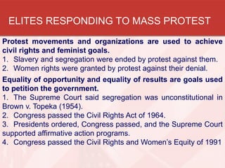 ELITES RESPONDING TO MASS PROTEST
Protest movements and organizations are used to achieve
civil rights and feminist goals.
1. Slavery and segregation were ended by protest against them.
2. Women rights were granted by protest against their denial.
Equality of opportunity and equality of results are goals used
to petition the government.
1. The Supreme Court said segregation was unconstitutional in
Brown v. Topeka (1954).
2. Congress passed the Civil Rights Act of 1964.
3. Presidents ordered, Congress passed, and the Supreme Court
supported affirmative action programs.
4. Congress passed the Civil Rights and Women’s Equity of 1991

 