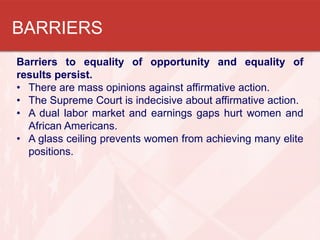 BARRIERS
Barriers to equality of opportunity and equality of
results persist.
• There are mass opinions against affirmative action.
• The Supreme Court is indecisive about affirmative action.
• A dual labor market and earnings gaps hurt women and
African Americans.
• A glass ceiling prevents women from achieving many elite
positions.

 