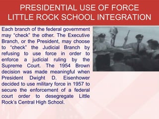 PRESIDENTIAL USE OF FORCE
LITTLE ROCK SCHOOL INTEGRATION
Each branch of the federal government
may “check” the other. The Executive
Branch, or the President, may choose
to “check” the Judicial Branch by
refusing to use force in order to
enforce a judicial ruling by the
Supreme Court. The 1954 Brown
decision was made meaningful when
President Dwight D. Eisenhower
decided to use military force in 1957 to
secure the enforcement of a federal
court order to desegregate Little
Rock’s Central High School.

 