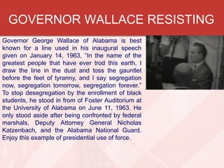 GOVERNOR WALLACE RESISTING
Governor George Wallace of Alabama is best
known for a line used in his inaugural speech
given on January 14, 1963, “In the name of the
greatest people that have ever trod this earth, I
draw the line in the dust and toss the gauntlet
before the feet of tyranny, and I say segregation
now, segregation tomorrow, segregation forever.”
To stop desegregation by the enrollment of black
students, he stood in from of Foster Auditorium at
the University of Alabama on June 11, 1963. He
only stood aside after being confronted by federal
marshals, Deputy Attorney General Nicholas
Katzenbach, and the Alabama National Guard.
Enjoy this example of presidential use of force.

 