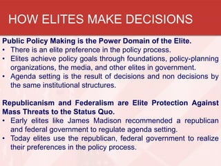 HOW ELITES MAKE DECISIONS
Public Policy Making is the Power Domain of the Elite.
• There is an elite preference in the policy process.
• Elites achieve policy goals through foundations, policy-planning
organizations, the media, and other elites in government.
• Agenda setting is the result of decisions and non decisions by
the same institutional structures.
Republicanism and Federalism are Elite Protection Against
Mass Threats to the Status Quo.
• Early elites like James Madison recommended a republican
and federal government to regulate agenda setting.
• Today elites use the republican, federal government to realize
their preferences in the policy process.

 
