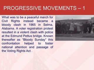 PROGRESSIVE MOVEMENTS – 1
What was to be a peaceful march for
Civil Rights instead became a
bloody clash in 1965 in Selma,
Alabama. A voter registration protest
resulted in a violent clash with police
at the Edmund Pettus bridge. Known
thereafter as “Bloody Sunday” this
confrontation helped to foster
national attention and passage of
the Voting Rights Act .

 