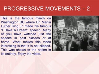 PROGRESSIVE MOVEMENTS – 2
This is the famous march on
Washington DC where Dr. Martin
Luther King Jr. made his famous
“I Have A Dream” speech. Many
of you have watched just the
speech in past classes or at
home. What makes this video
interesting is that it is not clipped.
This was shown to the nation in
its entirety. Enjoy the video.

 