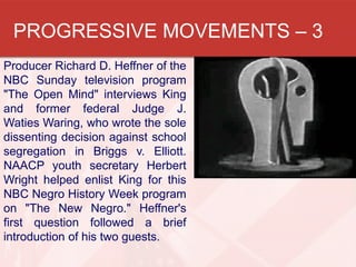 PROGRESSIVE MOVEMENTS – 3
Producer Richard D. Heffner of the
NBC Sunday television program
"The Open Mind" interviews King
and former federal Judge J.
Waties Waring, who wrote the sole
dissenting decision against school
segregation in Briggs v. Elliott.
NAACP youth secretary Herbert
Wright helped enlist King for this
NBC Negro History Week program
on "The New Negro." Heffner's
first question followed a brief
introduction of his two guests.

 