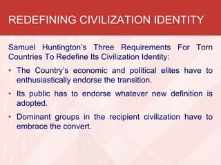 REDEFINING CIVILIZATION IDENTITY
Samuel Huntington’s Three Requirements For Torn
Countries To Redefine Its Civilization Identity:
• The Country’s economic and political elites have to
enthusiastically endorse the transition.
• Its public has to endorse whatever new definition is
adopted.
• Dominant groups in the recipient civilization have to
embrace the convert.

 