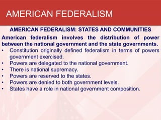 AMERICAN FEDERALISM
AMERICAN FEDERALISM: STATES AND COMMUNITIES
American federalism involves the distribution of power
between the national government and the state governments.
• Constitution originally defined federalism in terms of powers
government exercised.
• Powers are delegated to the national government.
• There is national supremacy.
• Powers are reserved to the states.
• Powers are denied to both government levels.
• States have a role in national government composition.

 