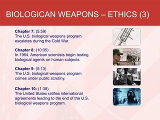 BIOLOGICAN WEAPONS – ETHICS (3)
Chapter 7: (5:59)
The U.S. biological weapons program
escalates during the Cold War.
Chapter 8: (10:05)
In 1954, American scientists begin testing
biological agents on human subjects.
Chapter 9: (5:13)
The U.S. biological weapons program
comes under public scrutiny.
Chapter 10: (1:38)
The United States ratifies international
agreements leading to the end of the U.S.
biological weapons program.

 