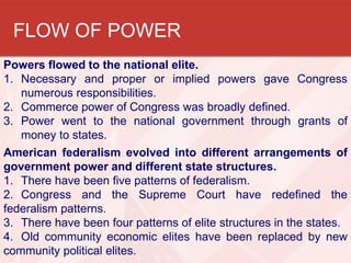 FLOW OF POWER
Powers flowed to the national elite.
1. Necessary and proper or implied powers gave Congress
numerous responsibilities.
2. Commerce power of Congress was broadly defined.
3. Power went to the national government through grants of
money to states.
American federalism evolved into different arrangements of
government power and different state structures.
1. There have been five patterns of federalism.
2. Congress and the Supreme Court have redefined the
federalism patterns.
3. There have been four patterns of elite structures in the states.
4. Old community economic elites have been replaced by new
community political elites.

 