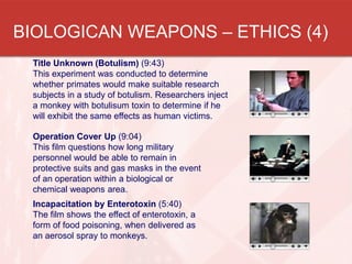 BIOLOGICAN WEAPONS – ETHICS (4)
Title Unknown (Botulism) (9:43)
This experiment was conducted to determine
whether primates would make suitable research
subjects in a study of botulism. Researchers inject
a monkey with botulisum toxin to determine if he
will exhibit the same effects as human victims.
Operation Cover Up (9:04)
This film questions how long military
personnel would be able to remain in
protective suits and gas masks in the event
of an operation within a biological or
chemical weapons area.
Incapacitation by Enterotoxin (5:40)
The film shows the effect of enterotoxin, a
form of food poisoning, when delivered as
an aerosol spray to monkeys.

 