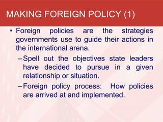 MAKING FOREIGN POLICY (1)
• Foreign policies are the strategies
governments use to guide their actions in
the international arena.
– Spell out the objectives state leaders
have decided to pursue in a given
relationship or situation.
– Foreign policy process: How policies
are arrived at and implemented.

 