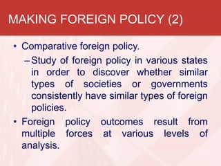MAKING FOREIGN POLICY (2)
• Comparative foreign policy.
– Study of foreign policy in various states
in order to discover whether similar
types of societies or governments
consistently have similar types of foreign
policies.
• Foreign policy outcomes result from
multiple forces at various levels of
analysis.

 