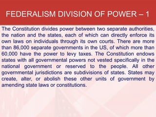 FEDERALISM DIVISION OF POWER – 1
The Constitution divides power between two separate authorities,
the nation and the states, each of which can directly enforce its
own laws on individuals through its own courts. There are more
than 86,000 separate governments in the US, of which more than
60,000 have the power to levy taxes. The Constitution endows
states with all governmental powers not vested specifically in the
national government or reserved to the people. All other
governmental jurisdictions are subdivisions of states. States may
create, alter, or abolish these other units of government by
amending state laws or constitutions.

 