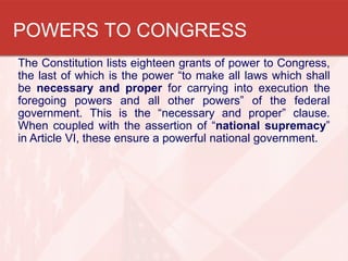 POWERS TO CONGRESS
The Constitution lists eighteen grants of power to Congress,
the last of which is the power “to make all laws which shall
be necessary and proper for carrying into execution the
foregoing powers and all other powers” of the federal
government. This is the “necessary and proper” clause.
When coupled with the assertion of “national supremacy”
in Article VI, these ensure a powerful national government.

 