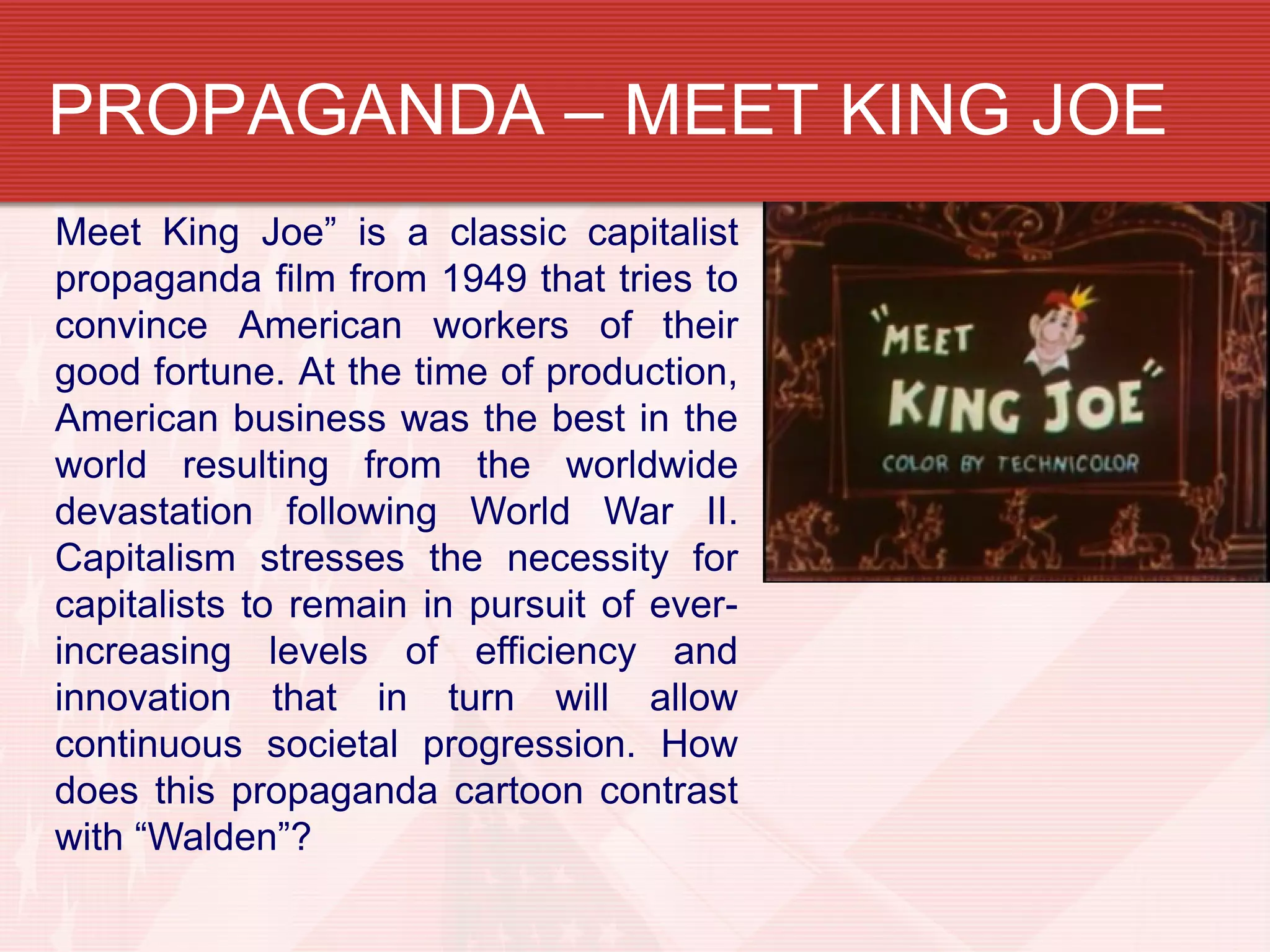 PROPAGANDA – MEET KING JOE
Meet King Joe” is a classic capitalist
propaganda film from 1949 that tries to
convince American workers of their
good fortune. At the time of production,
American business was the best in the
world resulting from the worldwide
devastation following World War II.
Capitalism stresses the necessity for
capitalists to remain in pursuit of ever-
increasing levels of efficiency and
innovation that in turn will allow
continuous societal progression. How
does this propaganda cartoon contrast
with “Walden”?
 