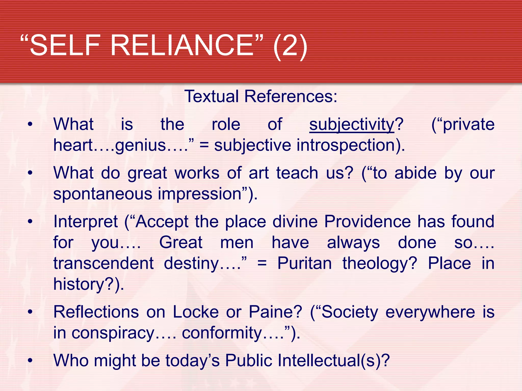“SELF RELIANCE” (2)
Textual References:
• What is the role of subjectivity? (“private
heart….genius….” = subjective introspection).
• What do great works of art teach us? (“to abide by our
spontaneous impression”).
• Interpret (“Accept the place divine Providence has found
for you…. Great men have always done so….
transcendent destiny….” = Puritan theology? Place in
history?).
• Reflections on Locke or Paine? (“Society everywhere is
in conspiracy…. conformity….”).
• Who might be today’s Public Intellectual(s)?
 
