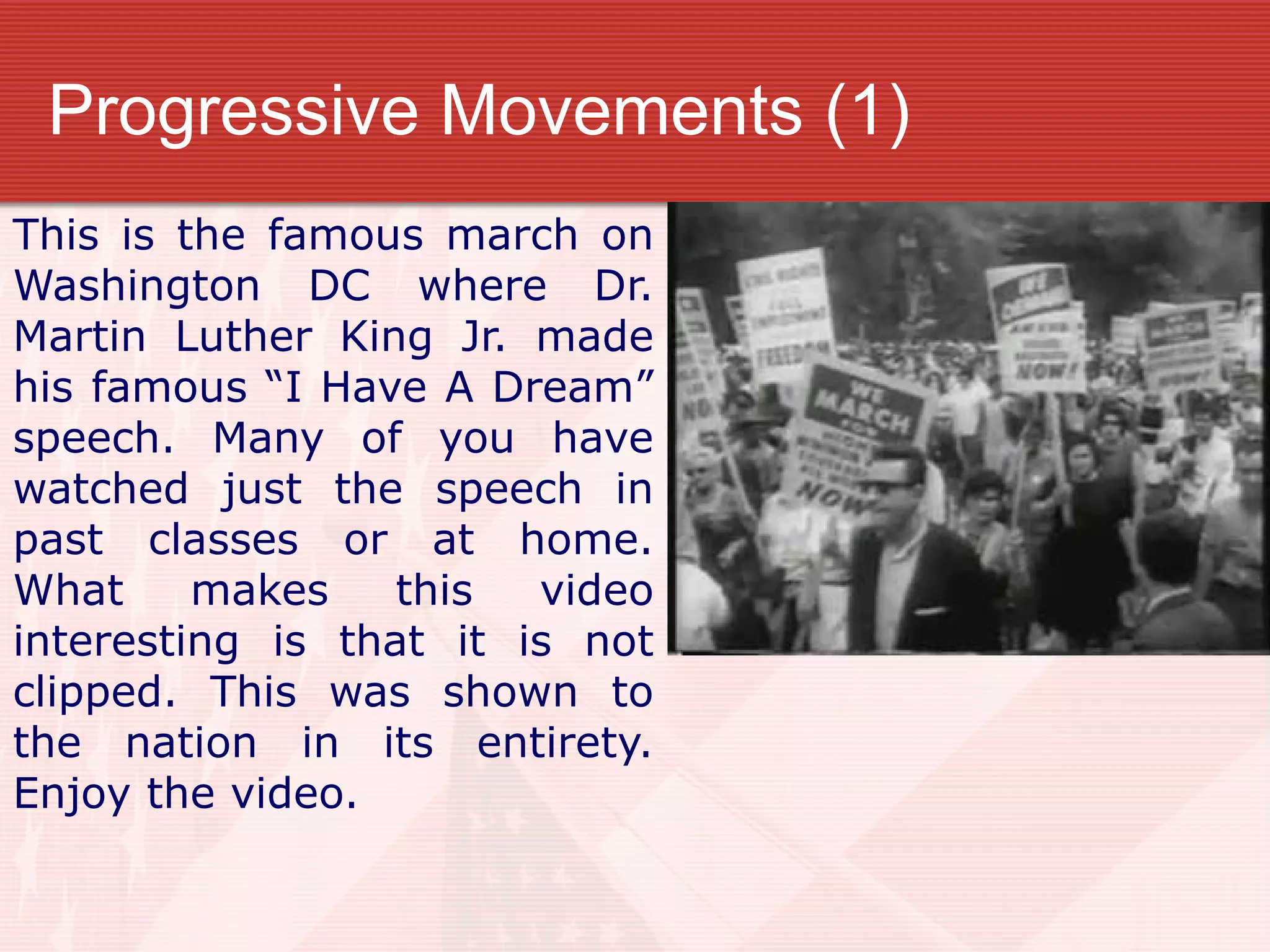 Progressive Movements (1)
This is the famous march on
Washington DC where Dr.
Martin Luther King Jr. made
his famous “I Have A Dream”
speech. Many of you have
watched just the speech in
past classes or at home.
What makes this video
interesting is that it is not
clipped. This was shown to
the nation in its entirety.
Enjoy the video.
 