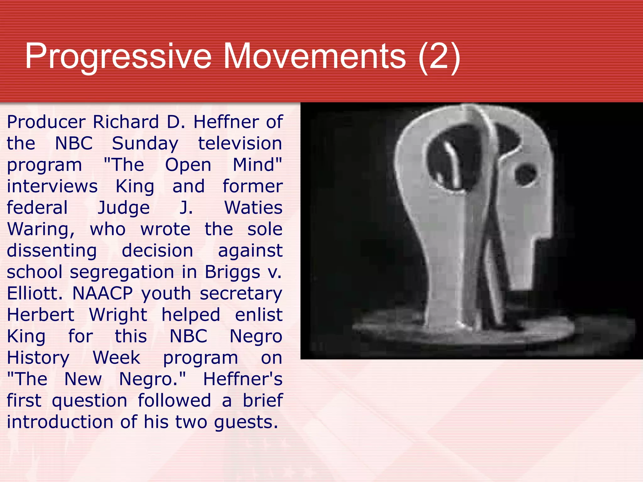 Progressive Movements (2)
Producer Richard D. Heffner of
the NBC Sunday television
program "The Open Mind"
interviews King and former
federal Judge J. Waties
Waring, who wrote the sole
dissenting decision against
school segregation in Briggs v.
Elliott. NAACP youth secretary
Herbert Wright helped enlist
King for this NBC Negro
History Week program on
"The New Negro." Heffner's
first question followed a brief
introduction of his two guests.
 