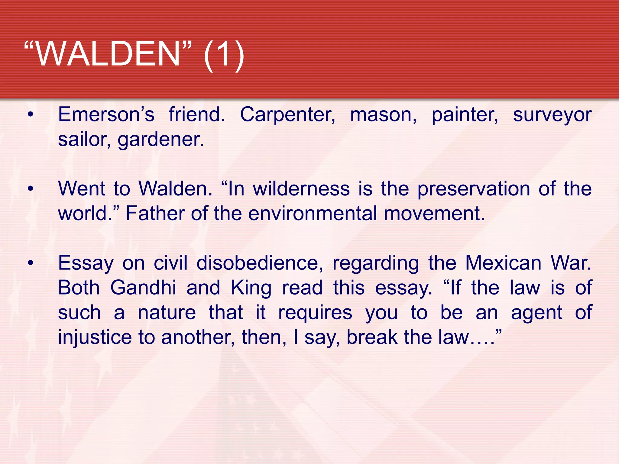 “WALDEN” (1)
• Emerson’s friend. Carpenter, mason, painter, surveyor
sailor, gardener.
• Went to Walden. “In wilderness is the preservation of the
world.” Father of the environmental movement.
• Essay on civil disobedience, regarding the Mexican War.
Both Gandhi and King read this essay. “If the law is of
such a nature that it requires you to be an agent of
injustice to another, then, I say, break the law….”
 