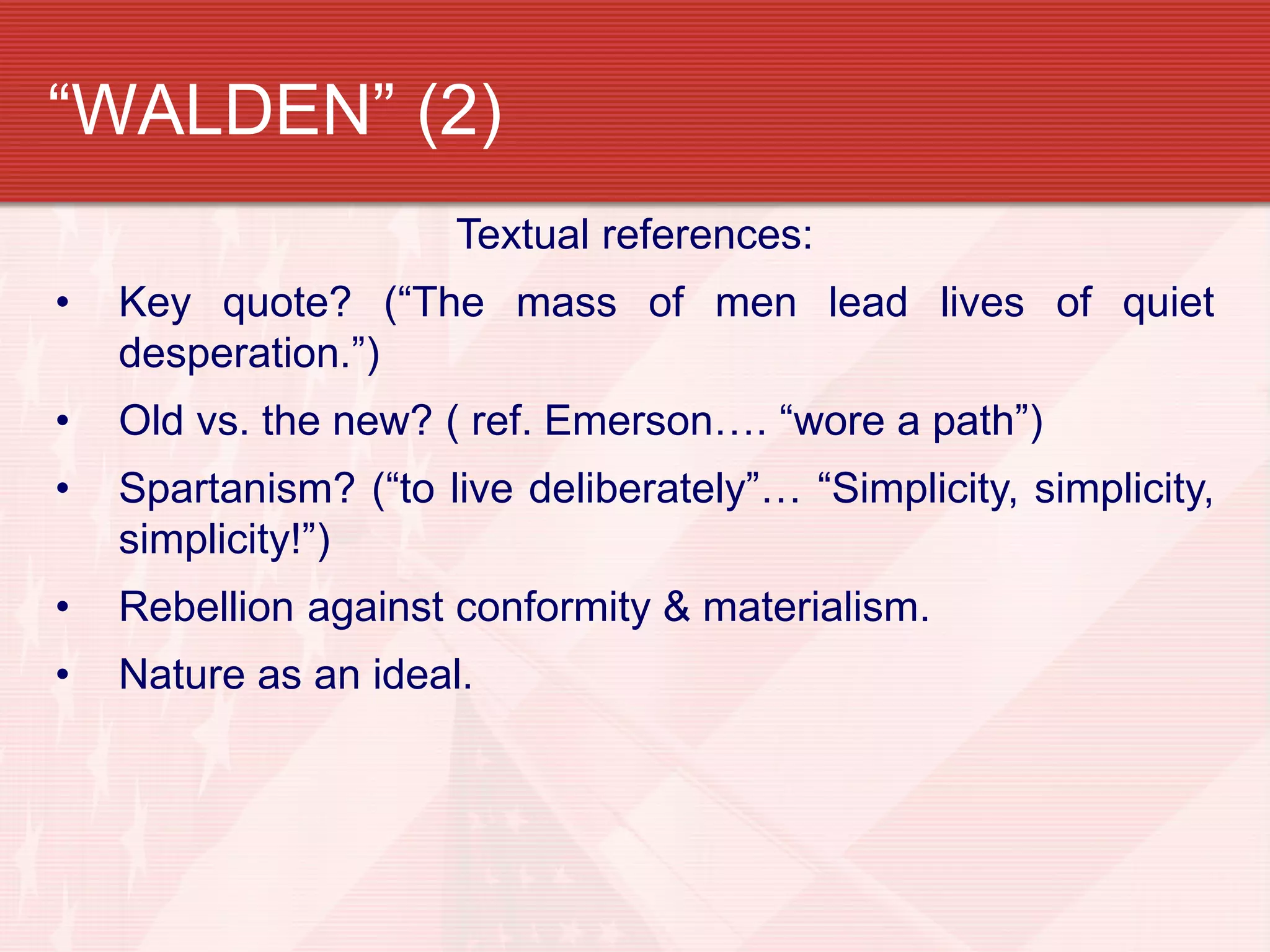 “WALDEN” (2)
Textual references:
• Key quote? (“The mass of men lead lives of quiet
desperation.”)
• Old vs. the new? ( ref. Emerson…. “wore a path”)
• Spartanism? (“to live deliberately”… “Simplicity, simplicity,
simplicity!”)
• Rebellion against conformity & materialism.
• Nature as an ideal.
 