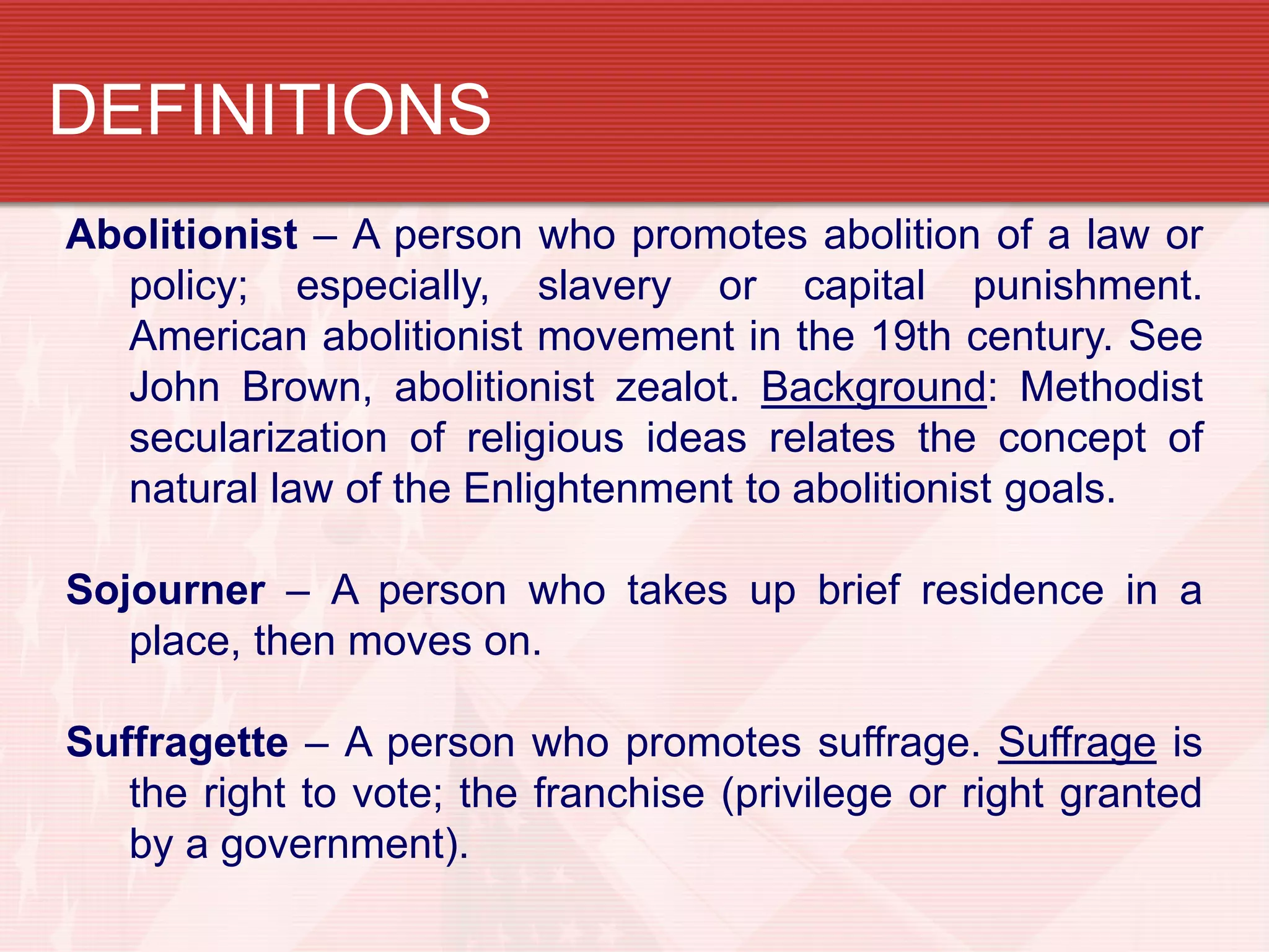 DEFINITIONS
Abolitionist – A person who promotes abolition of a law or
policy; especially, slavery or capital punishment.
American abolitionist movement in the 19th century. See
John Brown, abolitionist zealot. Background: Methodist
secularization of religious ideas relates the concept of
natural law of the Enlightenment to abolitionist goals.
Sojourner – A person who takes up brief residence in a
place, then moves on.
Suffragette – A person who promotes suffrage. Suffrage is
the right to vote; the franchise (privilege or right granted
by a government).
 
