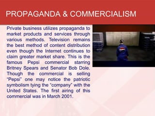 PROPAGANDA & COMMERCIALISM
Private business utilizes propaganda to
market products and services through
various methods. Television remains
the best method of content distribution
even though the Internet continues to
claim greater market share. This is the
famous Pepsi commercial starring
Britney Spears and Senator Bob Dole.
Though the commercial is selling
“Pepsi” one may notice the patriotic
symbolism tying the “company” with the
United States. The first airing of this
commercial was in March 2001.
 