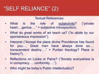 “SELF RELIANCE” (2)
Textual References:
• What is the role of subjectivity? (“private
heart….genius….” = subjective introspection).
• What do great works of art teach us? (“to abide by our
spontaneous impression”).
• Interpret (“Accept the place divine Providence has found
for you…. Great men have always done so….
transcendent destiny….” = Puritan theology? Place in
history?).
• Reflections on Locke or Paine? (“Society everywhere is
in conspiracy…. conformity….”).
• Who might be today’s Public Intellectual(s)?
 