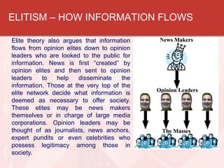ELITISM – HOW INFORMATION FLOWS
Elite theory also argues that information
flows from opinion elites down to opinion
leaders who are looked to the public for
information. News is first “created” by
opinion elites and then sent to opinion
leaders to help disseminate the
information. Those at the very top of the
elite network decide what information is
deemed as necessary to offer society.
These elites may be news makers
themselves or in charge of large media
corporations. Opinion leaders may be
thought of as journalists, news anchors,
expert pundits or even celebrities who
possess legitimacy among those in
society.
 