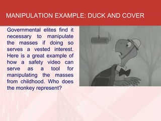 MANIPULATION EXAMPLE: DUCK AND COVER
Governmental elites find it
necessary to manipulate
the masses if doing so
serves a vested interest.
Here is a great example of
how a safety video can
serve as a tool for
manipulating the masses
from childhood. Who does
the monkey represent?
 