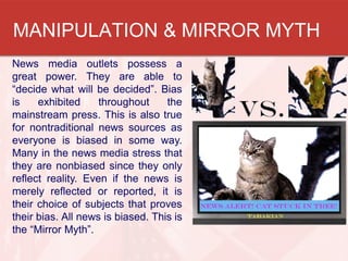 MANIPULATION & MIRROR MYTH
News media outlets possess a
great power. They are able to
“decide what will be decided”. Bias
is exhibited throughout the
mainstream press. This is also true
for nontraditional news sources as
everyone is biased in some way.
Many in the news media stress that
they are nonbiased since they only
reflect reality. Even if the news is
merely reflected or reported, it is
their choice of subjects that proves
their bias. All news is biased. This is
the “Mirror Myth”.
 