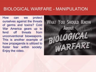 BIOLOGICAL WARFARE - MANIPULATION
How can we protect
ourselves against the threats
of germs and toxins? Cold
War America gears up to
fend off threats from
unconventional bioweapons.
This is another example of
how propaganda is utilized to
foster fear within society.
Enjoy the video.
 