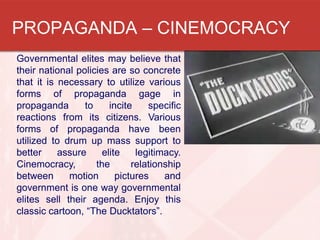 PROPAGANDA – CINEMOCRACY
Governmental elites may believe that
their national policies are so concrete
that it is necessary to utilize various
forms of propaganda gage in
propaganda to incite specific
reactions from its citizens. Various
forms of propaganda have been
utilized to drum up mass support to
better assure elite legitimacy.
Cinemocracy, the relationship
between motion pictures and
government is one way governmental
elites sell their agenda. Enjoy this
classic cartoon, “The Ducktators”.
 