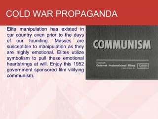 COLD WAR PROPAGANDA
Elite manipulation has existed in
our country even prior to the days
of our founding. Masses are
susceptible to manipulation as they
are highly emotional. Elites utilize
symbolism to pull these emotional
heartstrings at will. Enjoy this 1952
government sponsored film vilifying
communism.
 