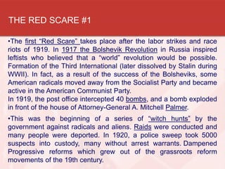 THE RED SCARE #1
•The first “Red Scare” takes place after the labor strikes and race
riots of 1919. In 1917 the Bolshevik Revolution in Russia inspired
leftists who believed that a “world” revolution would be possible.
Formation of the Third International (later dissolved by Stalin during
WWII). In fact, as a result of the success of the Bolsheviks, some
American radicals moved away from the Socialist Party and became
active in the American Communist Party.
In 1919, the post office intercepted 40 bombs, and a bomb exploded
in front of the house of Attorney-General A. Mitchell Palmer.
•This was the beginning of a series of “witch hunts” by the
government against radicals and aliens. Raids were conducted and
many people were deported. In 1920, a police sweep took 5000
suspects into custody, many without arrest warrants..Dampened
Progressive reforms which grew out of the grassroots reform
movements of the 19th century.
 