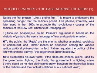 MITCHELL PALMER’S “THE CASE AGAINST THE REDS” (1)
Notice the first phrase (“Like a prairie fire…”) is meant to underscore the
spreading danger that the radicals posed. This phrase, ironically, was
later used in the 1960s to promote the revolutionary causes of the
radicals of the New Left. Rhetoric of Demagogues:
• {Discourse Analysis}No doubt, Palmer’s argument is based on the
rhetoric of pathos, the use a language of fear and patriotic emotion.
To the public, the “Reds” are the enemy, whether anarchist, socialists
or communist, and Palmer makes no distinction among the various
radical political philosophies. In fact, Palmer equates the politics of the
left with criminal activity, “the degenerate factor in society.”
He establishes his own “facts”: (“the Reds are criminal aliens”) and by
the government fighting the Reds, the government is fighting crime
(“there could be no nice distinctions drawn between the theoretical ideas
of the radicals and their actual violations of our national laws”).
 