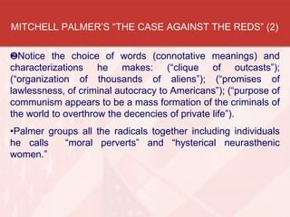 MITCHELL PALMER’S “THE CASE AGAINST THE REDS” (2)
Notice the choice of words (connotative meanings) and
characterizations he makes: (“clique of outcasts”);
(“organization of thousands of aliens”); (“promises of
lawlessness, of criminal autocracy to Americans”); (“purpose of
communism appears to be a mass formation of the criminals of
the world to overthrow the decencies of private life”).
•Palmer groups all the radicals together including individuals
he calls “moral perverts” and “hysterical neurasthenic
women.”
 