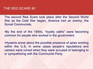 THE RED SCARE #2
The second Red Scare took place after the Second World
War as the Cold War began. America had an enemy: the
Soviet Communists.
•By the end of the 1940s, “loyalty oaths” were becoming
common for people who worked in the government.
•Hysteria arose about the possible presence of spies working
within the U.S. In some cases people’s reputations and
careers were ruined when they were accused of belonging to
or sympathizing with the Communist Party.
 