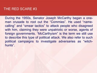 THE RED SCARE #3
During the 1950s, Senator Joseph McCarthy began a one-
man crusade to root out the “Commies”. He used “name-
calling” and “smear tactics” to attack people who disagreed
with him, claiming they were unpatriotic or worse, agents of
foreign governments. “McCarthyism” is the term we still use
to describe this type of political attack. We also refer to such
political campaigns to investigate adversaries as “witch-
hunts”.
 
