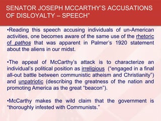 •Reading this speech accusing individuals of un-American
activities, one becomes aware of the same use of the rhetoric
of pathos that was apparent in Palmer’s 1920 statement
about the aliens in our midst.
•The appeal of McCarthy’s attack is to characterize an
individual’s political position as irreligious (“engaged in a final
all-out battle between communistic atheism and Christianity”)
and unpatriotic (describing the greatness of the nation and
promoting America as the great “beacon”).
•McCarthy makes the wild claim that the government is
“thoroughly infested with Communists.”
SENATOR JOSEPH MCCARTHY’S ACCUSATIONS
OF DISLOYALTY – SPEECH”
 