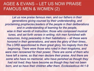 Let us now praise famous men, and our fathers in their
generations giving counsel by their understanding, and
proclaiming prophecies;leaders of the people in their deliberations
and in understanding of learning for the people,
wise in their words of instruction; those who composed musical
tunes, and set forth verses in writing; rich men furnished with
resources, living peaceably in their habitations -- all these were
honored in their generations, and were the glory of their times..
The LORD apportioned to them great glory, his majesty from the
beginning. There were those who ruled in their kingdoms, and
were men renowned for their power, There are some of them who
have left a name, so that men declare their praise. And there are
some who have no memorial, who have perished as though they
had not lived; they have become as though they had not been
born, and so have their children after them. Ecclesiasticus 44:1-9
AGEE & EVANS – LET US NOW PRAISE
FAMOUS MEN & WOMEN (2)
 