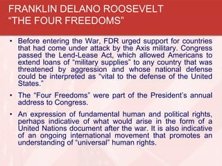 • Before entering the War, FDR urged support for countries
that had come under attack by the Axis military. Congress
passed the Lend-Lease Act, which allowed Americans to
extend loans of “military supplies” to any country that was
threatened by aggression and whose national defense
could be interpreted as “vital to the defense of the United
States.”
• The “Four Freedoms” were part of the President’s annual
address to Congress.
• An expression of fundamental human and political rights,
perhaps indicative of what would arise in the form of a
United Nations document after the war. It is also indicative
of an ongoing international movement that promotes an
understanding of “universal” human rights.
FRANKLIN DELANO ROOSEVELT
“THE FOUR FREEDOMS”
 