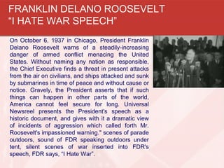 On October 6, 1937 in Chicago, President Franklin
Delano Roosevelt warns of a steadily-increasing
danger of armed conflict menacing the United
States. Without naming any nation as responsible,
the Chief Executive finds a threat in present attacks
from the air on civilians, and ships attacked and sunk
by submarines in time of peace and without cause or
notice. Gravely, the President asserts that if such
things can happen in other parts of the world,
America cannot feel secure for long. Universal
Newsreel presents the President's speech as a
historic document, and gives with it a dramatic view
of incidents of aggression which called forth Mr.
Roosevelt's impassioned warning." scenes of parade
outdoors, sound of FDR speaking outdoors under
tent, silent scenes of war inserted into FDR's
speech, FDR says, “I Hate War”.
FRANKLIN DELANO ROOSEVELT
“I HATE WAR SPEECH”
 