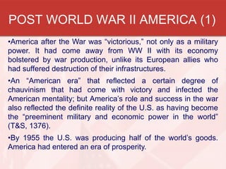POST WORLD WAR II AMERICA (1)
•America after the War was “victorious,” not only as a military
power. It had come away from WW II with its economy
bolstered by war production, unlike its European allies who
had suffered destruction of their infrastructures.
•An “American era” that reflected a certain degree of
chauvinism that had come with victory and infected the
American mentality; but America’s role and success in the war
also reflected the definite reality of the U.S. as having become
the “preeminent military and economic power in the world”
(T&S, 1376).
•By 1955 the U.S. was producing half of the world’s goods.
America had entered an era of prosperity.
 