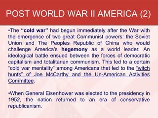 POST WORLD WAR II AMERICA (2)
•The “cold war” had begun immediately after the War with
the emergence of two great Communist powers: the Soviet
Union and The Peoples Republic of China who would
challenge America’s hegemony as a world leader. An
ideological battle ensued between the forces of democratic
capitalism and totalitarian communism. This led to a certain
“cold war mentality” among Americans that led to the “witch
hunts” of Joe McCarthy and the Un-American Activities
Committee.
•When General Eisenhower was elected to the presidency in
1952, the nation returned to an era of conservative
republicanism.
 