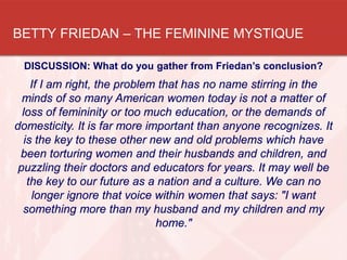 BETTY FRIEDAN – THE FEMININE MYSTIQUE
DISCUSSION: What do you gather from Friedan’s conclusion?
If I am right, the problem that has no name stirring in the
minds of so many American women today is not a matter of
loss of femininity or too much education, or the demands of
domesticity. It is far more important than anyone recognizes. It
is the key to these other new and old problems which have
been torturing women and their husbands and children, and
puzzling their doctors and educators for years. It may well be
the key to our future as a nation and a culture. We can no
longer ignore that voice within women that says: "I want
something more than my husband and my children and my
home."
 