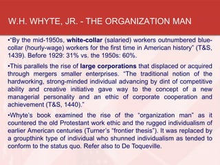 W.H. WHYTE, JR. - THE ORGANIZATION MAN
•“By the mid-1950s, white-collar (salaried) workers outnumbered blue-
collar (hourly-wage) workers for the first time in American history” (T&S,
1439). Before 1929: 31% vs. the 1950s: 60%.
•This parallels the rise of large corporations that displaced or acquired
through mergers smaller enterprises. “The traditional notion of the
hardworking, strong-minded individual advancing by dint of competitive
ability and creative initiative gave way to the concept of a new
managerial personality and an ethic of corporate cooperation and
achievement (T&S, 1440).”
•Whyte’s book examined the rise of the “organization man” as it
countered the old Protestant work ethic and the rugged individualism of
earlier American centuries (Turner’s “frontier thesis”). It was replaced by
a groupthink type of individual who shunned individualism as tended to
conform to the status quo. Refer also to De Toqueville.
 