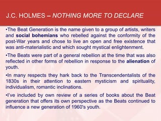 J.C. HOLMES – NOTHING MORE TO DECLARE
•The Beat Generation is the name given to a group of artists, writers
and social bohemians who rebelled against the conformity of the
post-War years and chose to live an open and free existence that
was anti-materialistic and which sought mystical enlightenment.
•The Beats were part of a general rebellion at the time that was also
reflected in other forms of rebellion in response to the alienation of
youth.
•In many respects they hark back to the Transcendentalists of the
1830s in their attention to eastern mysticism and spirituality,
individualism, romantic inclinations.
•I’ve included by own review of a series of books about the Beat
generation that offers its own perspective as the Beats continued to
influence a new generation of 1960's youth.
 