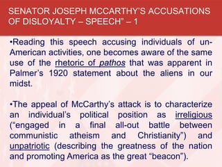 •Reading this speech accusing individuals of un-
American activities, one becomes aware of the same
use of the rhetoric of pathos that was apparent in
Palmer’s 1920 statement about the aliens in our
midst.
•The appeal of McCarthy’s attack is to characterize
an individual’s political position as irreligious
(“engaged in a final all-out battle between
communistic atheism and Christianity”) and
unpatriotic (describing the greatness of the nation
and promoting America as the great “beacon”).
SENATOR JOSEPH MCCARTHY’S ACCUSATIONS
OF DISLOYALTY – SPEECH” – 1
 